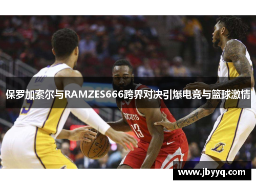 保罗加索尔与RAMZES666跨界对决引爆电竞与篮球激情
