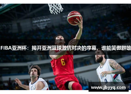 FIBA亚洲杯：揭开亚洲篮球激情对决的序幕，谁能笑傲群雄