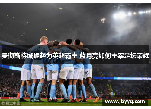 曼彻斯特城崛起为英超霸主 蓝月亮如何主宰足坛荣耀