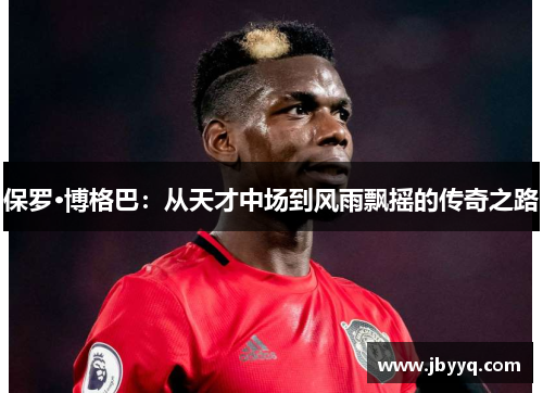 保罗·博格巴：从天才中场到风雨飘摇的传奇之路