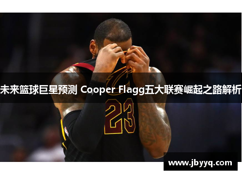 未来篮球巨星预测 Cooper Flagg五大联赛崛起之路解析